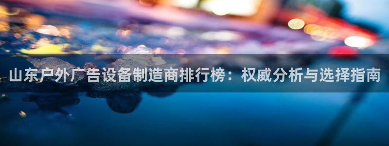 杏宇平台总代理是谁：山东户外广告设备制造商排行榜：权威分析与选择指南